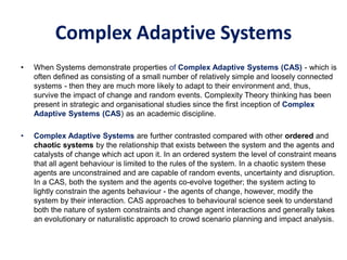 Complex Adaptive Systems
• When Systems demonstrate properties of Complex Adaptive Systems (CAS) - which is
often defined as consisting of a small number of relatively simple and loosely connected
systems - then they are much more likely to adapt to their environment and, thus,
survive the impact of change and random events. Complexity Theory thinking has been
present in strategic and organisational studies since the first inception of Complex
Adaptive Systems (CAS) as an academic discipline.
• Complex Adaptive Systems are further contrasted compared with other ordered and
chaotic systems by the relationship that exists between the system and the agents and
catalysts of change which act upon it. In an ordered system the level of constraint means
that all agent behaviour is limited to the rules of the system. In a chaotic system these
agents are unconstrained and are capable of random events, uncertainty and disruption.
In a CAS, both the system and the agents co-evolve together; the system acting to
lightly constrain the agents behaviour - the agents of change, however, modify the
system by their interaction. CAS approaches to behavioural science seek to understand
both the nature of system constraints and change agent interactions and generally takes
an evolutionary or naturalistic approach to crowd scenario planning and impact analysis.
 