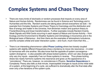 Complex Systems and Chaos Theory
• There are many kinds of stochastic or random processes that impacts on every area of
Nature and Human Activity. Randomness can be found in Science and Technology and in
Humanities and the Arts. Random events are taking place almost everywhere we look – for
example from Complex Systems and Chaos Theory to Cosmology and the distribution and
flow of energy and matter in the Universe, from Brownian motion and quantum theory to
Fractal Branching and linear transformations. Further examples include Random Events,
Weak Signals and Wild Cards occurring in each aspect of Nature and Human Activity – from
Ecology and the Environment to Weather Systems and Climatology in Economics and in the
Biological basis of Behaviour. And then there are the examples of atmospheric turbulence,
and the complex orbital and solar interaction cycles – and much, much more than this.....
• There is an interesting phenomenon called Phase Locking where two loosely coupled
systems with slightly different frequencies show a tendency to move into resonance – in order
to harmonise with one another. We also know that the opposite of system convergence -
system divergence - is also possible with phase-locked systems, which can also diverge with
only very tiny inputs - especially if we run those systems in reverse. Thus phase locking
draws two nearly harmonic systems into resonance and gives us the appearance of a
“coincidence”. There are, however, no coincidences in Physics. Sensitive Dependence in
Complexity Theory also tells us that minute, imperceptible changes to inputs at the initial state
of a system, at the beginning of a cycle, are sufficient to dramatically alter the final state after
even only a few iterations of the system cycle.
 