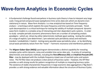 Wave-form Analytics in Economic Cycles
• A fundamental challenge found everywhere in business cycle theory is how to interpret very large
scale / long period compound-wave (polyphonic) time series data sets which are dynamic (non-
stationary) in nature. Wave-form Analytics is a new analytical too based on Time-frequency
analysis – a technique which exploits the wave frequency and time symmetry principle. Trend-
cycle decomposition is a critical technique for testing the validity of multiple compound dynamic
wave-form models in a complex array of interacting and inter-dependant cyclic systems. In order
to study complex periodic economic phenomena there are a number of competing analytic
paradigms – which are driven by either deterministic methods (goal-seeking - testing the validity
of a range of explicit / pre-determined / pre-selected cycle periodicity value) and stochastic
(random / probabilistic / implicit - testing every possible wave periodicity value - or by identifying
actual wave periodicity values from the “noise” – harmonic resonance and interference patterns).
• The Wigner-Gabor-Qian (WGQ) spectrogram demonstrates a distinct capability for revealing
complex cycles within dynamic, noisy and unstable time-series data sets. A variety of competing
deterministic and stochastic methods, including the first difference (FD) and Hodrick-Prescott (HP)
filter - may be deployed with the multiple-frequency mixed case of overlaid cycles and system
noise. The FD filter does not produce a clear picture of business cycles – however, the HP filter
provides us with strong results for pattern recognition of multiple co-impacting business cycles.
The existence of stable characteristic frequencies in large economic data aggregations (“Big Data”)
provides us with strong evidence and valuable information about the structure of Business Cycles.
 