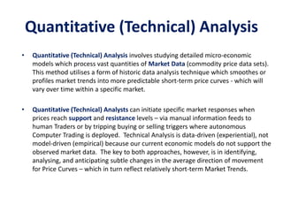Quantitative (Technical) Analysis
• Quantitative (Technical) Analysis involves studying detailed micro-economic
models which process vast quantities of Market Data (commodity price data sets).
This method utilises a form of historic data analysis technique which smoothes or
profiles market trends into more predictable short-term price curves - which will
vary over time within a specific market.
• Quantitative (Technical) Analysts can initiate specific market responses when
prices reach support and resistance levels – via manual information feeds to
human Traders or by tripping buying or selling triggers where autonomous
Computer Trading is deployed. Technical Analysis is data-driven (experiential), not
model-driven (empirical) because our current economic models do not support the
observed market data. The key to both approaches, however, is in identifying,
analysing, and anticipating subtle changes in the average direction of movement
for Price Curves – which in turn reflect relatively short-term Market Trends.
 