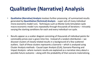 Qualitative (Narrative) Analysis
• Qualitative (Narrative) Analysis involves further processing of summarised results
generated by Quantitative (Technical) Analysis - super sets of many individual
micro-economic model runs. Techniques such as Monte Carlo Simulation cycle
macro-economic model runs repeatedly through thousands of iterations – minutely
varying the starting conditions for each and every individual run cycle.
• Results appear as a scatter diagram consisting of thousands of individual points for
commodity prices over a given time line. Instead of a random distribution – we
discover clusters of closely related results in a background of a few scattered
outliers. Each of these clusters represents a Scenario – which is analysed using
Cluster Analysis methods - Causal Layer Analysis (CLA), Scenario Planning and
Impact Analysis– where numeric results are explained as a narrative story about a
possible future outcome – along with the probability of that scenario materialising.
 