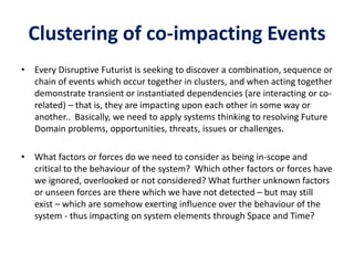 Clustering of co-impacting Events
• Every Disruptive Futurist is seeking to discover a combination, sequence or
chain of events which occur together in clusters, and when acting together
demonstrate transient or instantiated dependencies (are interacting or co-
related) – that is, they are impacting upon each other in some way or
another.. Basically, we need to apply systems thinking to resolving Future
Domain problems, opportunities, threats, issues or challenges.
• What factors or forces do we need to consider as being in-scope and
critical to the behaviour of the system? Which other factors or forces have
we ignored, overlooked or not considered? What further unknown factors
or unseen forces are there which we have not detected – but may still
exist – which are somehow exerting influence over the behaviour of the
system - thus impacting on system elements through Space and Time?
 