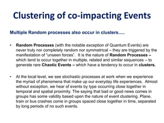 Clustering of co-impacting Events
Multiple Random processes also occur in clusters.....
• Random Processes (with the notable exception of Quantum Events) are
never truly nor completely random nor symmetrical – they are triggered by the
manifestation of “unseen forces”. It is the nature of Random Processes –
which tend to occur together in multiple, related and similar sequences – to
generate rare Chaotic Events – which have a tendency to occur in clusters.
• At the local level, we see stochastic processes at work when we experience
the myriad of phenomena that make up our everyday life experiences. Almost
without exception, we hear of events by type occurring close together in
temporal and spatial proximity. The saying that bad or good news comes in
groups has some validity based upon the nature of event clustering. Plane,
train or bus crashes come in groups spaced close together in time, separated
by long periods of no such events.
 