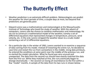 The Butterfly Effect
• Weather prediction is an extremely difficult problem. Meteorologists can predict
the weather for short periods of time, a couple days at most, but beyond that
predictions are generally poor.
• Edward Lorenz was a mathematician and meteorologist at the Massachusetts
Institute of Technology who loved the study of weather. With the advent of
computers, Lorenz saw the chance to combine mathematics and meteorology. He
set out to construct a mathematical model of the weather, namely a set of
differential equations that represented changes in temperature, pressure, wind
velocity, etc. In the end, Lorenz stripped the weather down to a crude model
containing a set of 12 differential equations.
• On a particular day in the winter of 1961, Lorenz wanted to re-examine a sequence
of data coming from his model. Instead of restarting the entire run, he decided to
save time and restart the run from somewhere in the middle. Using data printouts,
he entered the conditions at some point near the middle of the previous run, and
re-started the model calculation. What he found was very unusual and
unexpected. The data from the second run should have exactly matched the data
from the first run. While they matched at first, the runs eventually began to
diverge dramatically — the second run losing all resemblance to the first within a
few "model" months. A sample of the data from his two runs in shown below:
 