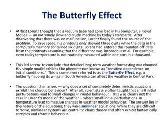 The Butterfly Effect
• At first Lorenz thought that a vacuum tube had gone bad in his computer, a Royal
McBee — an extremely slow and crude machine by today's standards. After
discovering that there was no malfunction, Lorenz finally found the source of the
problem. To save space, his printouts only showed three digits while the data in the
computer's memory contained six digits. Lorenz had entered the rounded-off data
from the printouts assuming that the difference was inconsequential. For example,
even today temperature is not routinely measured within one part in a thousand.
• This led Lorenz to conclude that detailed long-term weather forecasting was doomed.
His simple model exhibits the phenomenon known as "sensitive dependence on
initial conditions." This is sometimes referred to as the Butterfly Effect, e.g. a
butterfly flapping its wings in South America can affect the weather in Central Park.
• The question then arises — why does a set of completely deterministic equations
exhibit this chaotic behaviour? After all, scientists are often taught that small initial
perturbations lead to small changes in model behaviour. This was clearly not the
case in Lorenz's model of the weather – where small initial perturbations in
temperature lead to massive changes in weather model behaviour. The answer lies in
the nature of the equations; they were nonlinear equations. While they are difficult
to solve, nonlinear systems are central to chaos theory and often exhibit fantastically
complex and chaotic behaviour.
 