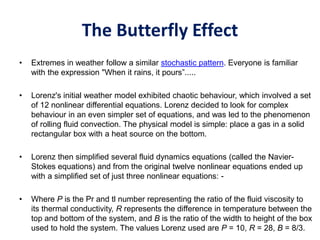 The Butterfly Effect
• Extremes in weather follow a similar stochastic pattern. Everyone is familiar
with the expression "When it rains, it pours”.....
• Lorenz's initial weather model exhibited chaotic behaviour, which involved a set
of 12 nonlinear differential equations. Lorenz decided to look for complex
behaviour in an even simpler set of equations, and was led to the phenomenon
of rolling fluid convection. The physical model is simple: place a gas in a solid
rectangular box with a heat source on the bottom.
• Lorenz then simplified several fluid dynamics equations (called the Navier-
Stokes equations) and from the original twelve nonlinear equations ended up
with a simplified set of just three nonlinear equations: -
• Where P is the Pr and tl number representing the ratio of the fluid viscosity to
its thermal conductivity, R represents the difference in temperature between the
top and bottom of the system, and B is the ratio of the width to height of the box
used to hold the system. The values Lorenz used are P = 10, R = 28, B = 8/3.
 