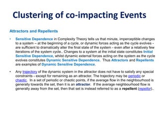Clustering of co-impacting Events
Attractors and Repellents
• Sensitive Dependence in Complexity Theory tells us that minute, imperceptible changes
to a system – at the beginning of a cycle, or dynamic forces acting as the cycle evolves -
are sufficient to dramatically alter the final state of the system - even after a relatively few
iterations of the system cycle.. Changes to a system at the initial state constitutes Initial
Sensitive Dependence, whilst dynamic external forces acting on the system as the cycle
evolves constitutes Dynamic Sensitive Dependence. Thus Attractors and Repellents
are examples of Dynamic Sensitive Dependence.
• Any trajectory of the dynamic system in the attractor does not have to satisfy any special
constraints - except for remaining as an attractor. The trajectory may be periodic or
chaotic. In a set of periodic or chaotic points, if the average flow in the neighbourhood is
generally towards the set, then it is an attractor. If the average neighbourhood flow is
generally away from the set, then that set is instead referred to as a repellent (repellor)..
 