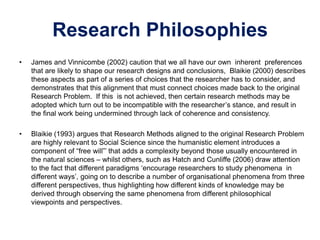 Research Philosophies
• James and Vinnicombe (2002) caution that we all have our own inherent preferences
that are likely to shape our research designs and conclusions, Blaikie (2000) describes
these aspects as part of a series of choices that the researcher has to consider, and
demonstrates that this alignment that must connect choices made back to the original
Research Problem. If this is not achieved, then certain research methods may be
adopted which turn out to be incompatible with the researcher’s stance, and result in
the final work being undermined through lack of coherence and consistency.
• Blaikie (1993) argues that Research Methods aligned to the original Research Problem
are highly relevant to Social Science since the humanistic element introduces a
component of “free will”’ that adds a complexity beyond those usually encountered in
the natural sciences – whilst others, such as Hatch and Cunliffe (2006) draw attention
to the fact that different paradigms ‘encourage researchers to study phenomena in
different ways’, going on to describe a number of organisational phenomena from three
different perspectives, thus highlighting how different kinds of knowledge may be
derived through observing the same phenomena from different philosophical
viewpoints and perspectives.
 
