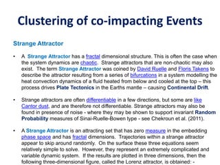 Clustering of co-impacting Events
Strange Attractor
• A Strange Attractor has a fractal dimensional structure. This is often the case when
the system dynamics are chaotic. Strange attractors that are non-chaotic may also
exist. The term Strange Attractor was coined by David Ruelle and Floris Takens to
describe the attractor resulting from a series of bifurcations in a system modelling the
heat convection dynamics of a fluid heated from below and cooled at the top – this
process drives Plate Tectonics in the Earths mantle – causing Continental Drift.
• Strange attractors are often differentiable in a few directions, but some are like
Cantor dust, and are therefore not differentiable. Strange attractors may also be
found in presence of noise - where they may be shown to support invariant Random
Probability measures of Sinai-Ruelle-Bowen type - see Chekroun et al. (2011).
• A Strange Attractor is an attracting set that has zero measure in the embedding
phase space and has fractal dimensions. Trajectories within a strange attractor
appear to skip around randomly. On the surface these three equations seem
relatively simple to solve. However, they represent an extremely complicated and
variable dynamic system. If the results are plotted in three dimensions, then the
following three-dimensional figure, called the Lorenz attractor, is obtained: -
 