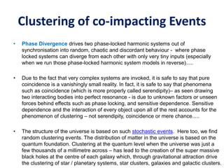 Clustering of co-impacting Events
• Phase Divergence drives two phase-locked harmonic systems out of
synchronisation into random, chaotic and discordant behaviour - where phase
locked systems can diverge from each other with only very tiny inputs (especially
when we run those phase-locked harmonic system models in reverse).....
• Due to the fact that very complex systems are invoked, it is safe to say that pure
coincidence is a vanishingly small reality. In fact, it is safe to say that phenomena
such as coincidence (which is more properly called serendipity)– as seen drawing
two interacting bodies into perfect resonance - is due to unknown factors or unseen
forces behind effects such as phase locking, and sensitive dependence. Sensitive
dependence and the interaction of every object upon all of the rest accounts for the
phenomenon of clustering – not serendipity, coincidence or mere chance.....
• The structure of the universe is based on such stochastic events. Here too, we find
random clustering events. The distribution of matter in the universe is based on the
quantum foundation. Clustering at the quantum level when the universe was just a
few thousands of a millimetre across – has lead to the creation of the super massive
black holes at the centre of each galaxy which, through gravitational attraction drive
the clustering of star / planetary systems, star clusters, galaxies and galactic clusters.
 
