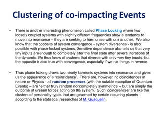 Clustering of co-impacting Events
• There is another interesting phenomenon called Phase Locking where two
loosely coupled systems with slightly different frequencies show a tendency to
move into resonance – they are seeking to harmonise with one another. We also
know that the opposite of system convergence - system divergence - is also
possible with phase-locked systems, Sensitive dependence also tells us that very
tiny inputs are enough to completely alter the final state after several iterations of
the dynamic. We thus know of systems that diverge with only very tiny inputs, but
the opposite is also true with convergence, especially if we run things in reverse.
• Thus phase locking draws two nearly harmonic systems into resonance and gives
us the appearance of a “coincidence”. There are, however, no coincidences in
nature or Physics - all random processes (with the notable exception of Quantum
Events) – are neither truly random nor completely symmetrical – but are simply the
outcome of unseen forces acting on the system. Such 'coincidences' are like the
clusters of personality types that are governed by certain recurring planets -
according to the statistical researches of M. Guaquelin.
 