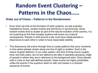 Random Event Clustering –
Patterns in the Chaos.....
Order out of Chaos – Patterns in the Randomness
• Even when we look to the formation of solar systems, we see evolution
mediated by forces, random events and harmonics in synchronicity. Since
random events tend to cluster as part of the natural evolution of the cosmos, it is
not surprising to find that complex systems will evolve as a natural
consequence. Planets in orbit around a star must have orbital periods in
dissonance to each other in order to have reasonable stability.
• This dissonance will evolve through time to create patterns that occur randomly
in time where planets cluster along one line of sight or another. Such is the
nature of great stelliums. In our solar system, this kind of thing occurs roughly
once very forty years, but no two stelliums are alike in planetary grouping, angle
of spread or where they are in reference to the background stars. Since planets
orbit in more or less well-defined periods, these events are highly predictable,
unlike the events in the quantum realm or with coin tosses in a chained
sequence of events.
 