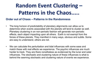 Random Event Clustering –
Patterns in the Chaos.....
Order out of Chaos – Patterns in the Randomness
• The long horizon of predictability of planetary alignments can allow us to
determine when events associated with the planets will tend to cluster as well.
Planetary clustering in an non-periodic fashion will generate non-periodic
effects, each object impacting upon all others. Earth is not exempt from the
forces of these planets. They manifest in many ways, obvious and subtle. Some
are easy to understand, others are not.
• We can calculate the perturbation and tidal influences with some ease and
match these with real effects we experience. The psychic influences are much
harder to track. They are there nonetheless as evidenced by the lunar and solar
influences. The stochastic and clustering nature of these influences is what is
behind the seeming stochastic and clustering nature of events we experience.
 