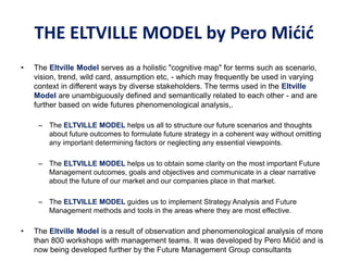 THE ELTVILLE MODEL by Pero Mićić
• The Eltville Model serves as a holistic "cognitive map" for terms such as scenario,
vision, trend, wild card, assumption etc, - which may frequently be used in varying
context in different ways by diverse stakeholders. The terms used in the Eltville
Model are unambiguously defined and semantically related to each other - and are
further based on wide futures phenomenological analysis,.
– The ELTVILLE MODEL helps us all to structure our future scenarios and thoughts
about future outcomes to formulate future strategy in a coherent way without omitting
any important determining factors or neglecting any essential viewpoints.
– The ELTVILLE MODEL helps us to obtain some clarity on the most important Future
Management outcomes, goals and objectives and communicate in a clear narrative
about the future of our market and our companies place in that market.
– The ELTVILLE MODEL guides us to implement Strategy Analysis and Future
Management methods and tools in the areas where they are most effective.
• The Eltville Model is a result of observation and phenomenological analysis of more
than 800 workshops with management teams. It was developed by Pero Mićić and is
now being developed further by the Future Management Group consultants
 
