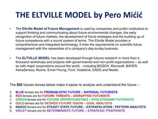 • The Eltville Model of Future Management is used by companies and public institutions to
support thinking and communicating about future environmental changes, the early
recognition of future markets, the development of future strategies and the building up of
future competence with a sound system of terms. The Eltville Model provides a
comprehensive and integrated terminology. It links the requirements on scientific future
management with the necessities of a company’s day-to-day business.
• The ELTVILLE MODEL has been developed through futures research in more than a
thousand workshops and projects with governmental and non-profit organizations – as well
as with major corporations around the world, - including BOSCH, Microsoft, BAYER,
AstraZeneca, Roche, Ernst+Young, Ford, Vodafone, EADS and Nestle.
The SIX futures lenses below make it easier to analyse and understand the future: -
1. BLUE lenses are for PROBABLISTIC FUTURE – RATIONAL FUTURISTS
2. RED lenses are for FUTURE THREATS – DISRUPTIVE FUTURISTS
3. GREEN lenses are for FUTURE OPPORTUNISTIIES – EVOLUTIONARY FUTURISTS
4. GOLD lenses are for DESIRED FUTURE VISION – GOAL ANALYSTS
5. INDIGO lenses are for STEADY STATE FUTURE – EXTRAPOLATION / PATTERN ANALYSTS
6. VIOLET lenses are for DETERMINISITC FUTURE – STRATEGIC POSITIVISTS
THE ELTVILLE MODEL by Pero Mićić
 