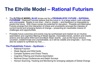 The Eltville Model – Rational Futurism
1. The ELTVILLE MODEL BLUE lenses are for a PROBABLISTIC FUTURE – RATIONAL
FUTURISM – Rational Futurists believe that the future is, to a large extent, both unknown
and unknowable. Reality is non-liner – that is, chaotic – and therefore it is impossible to
predict the future. With chaos comes the potential for disruption. Possible and Alternative
Futures emerge from the interaction of chaos and uncertainty amongst the interplay of
current trends and emerging factors of change – presenting an inexorable mixture of
challenges and opportunities.
• Probable future outcomes and events may be synthesised and implied via an intuitive
assimilation and cognitive filtering of Weak Signals, inexorable trends, random and chaotic
actions and disruptive Wild Card and Black Swan events. Just as the future remains
uncertain, indeterminate and unpredictable, so it will be volatile and enigmatic – but it may
also be subject to synthesis by man.....
The Probabilistic Future – Synthesis: -
– Rational Futurism
– Weak Signals and Wild Cards
– Complex Systems and Chaos Theory
– Cognitive Filtering and Intuitive Assimilation
– Nominal Group Conferences and Delphi Surveys
– Horizon Scanning, Tracking and Monitoring for emerging catalysts of Global Change
 