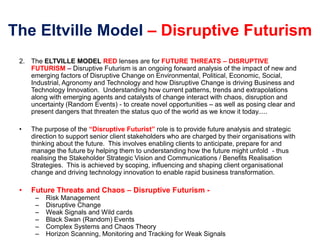 The Eltville Model – Disruptive Futurism
2. The ELTVILLE MODEL RED lenses are for FUTURE THREATS – DISRUPTIVE
FUTURISM – Disruptive Futurism is an ongoing forward analysis of the impact of new and
emerging factors of Disruptive Change on Environmental, Political, Economic, Social,
Industrial, Agronomy and Technology and how Disruptive Change is driving Business and
Technology Innovation. Understanding how current patterns, trends and extrapolations
along with emerging agents and catalysts of change interact with chaos, disruption and
uncertainty (Random Events) - to create novel opportunities – as well as posing clear and
present dangers that threaten the status quo of the world as we know it today.....
• The purpose of the “Disruptive Futurist” role is to provide future analysis and strategic
direction to support senior client stakeholders who are charged by their organisations with
thinking about the future. This involves enabling clients to anticipate, prepare for and
manage the future by helping them to understanding how the future might unfold - thus
realising the Stakeholder Strategic Vision and Communications / Benefits Realisation
Strategies. This is achieved by scoping, influencing and shaping client organisational
change and driving technology innovation to enable rapid business transformation.
• Future Threats and Chaos – Disruptive Futurism -
– Risk Management
– Disruptive Change
– Weak Signals and Wild cards
– Black Swan (Random) Events
– Complex Systems and Chaos Theory
– Horizon Scanning, Monitoring and Tracking for Weak Signals
 
