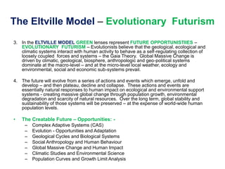 The Eltville Model – Evolutionary Futurism
3. In the ELTVILLE MODEL GREEN lenses represent FUTURE OPPORTUNISTIIES –
EVOLUTIONARY FUTURISM – Evolutionists believe that the geological, ecological and
climatic systems interact with human activity to behave as a self-regulating collection of
loosely coupled forces and systems – the Gaia Theory. Global Massive Change is
driven by climatic, geological, biosphere, anthropologic and geo-political systems
dominate at the macro-level – and at the micro-level local weather, ecology and
environmental, social and economic sub-systems prevail.
4. The future will evolve from a series of actions and events which emerge, unfold and
develop – and then plateau, decline and collapse. These actions and events are
essentially natural responses to human impact on ecological and environmental support
systems - creating massive global change through population growth, environmental
degradation and scarcity of natural resources. Over the long term, global stability and
sustainability of those systems will be preserved – at the expense of world-wide human
population levels.
• The Creatable Future – Opportunities: -
– Complex Adaptive Systems (CAS)
– Evolution - Opportunities and Adaptation
– Geological Cycles and Biological Systems
– Social Anthropology and Human Behaviour
– Global Massive Change and Human Impact
– Climatic Studies and Environmental Science
– Population Curves and Growth Limit Analysis
 