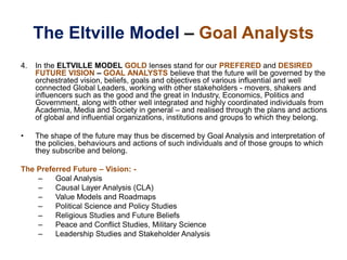 The Eltville Model – Goal Analysts
4. In the ELTVILLE MODEL GOLD lenses stand for our PREFERED and DESIRED
FUTURE VISION – GOAL ANALYSTS believe that the future will be governed by the
orchestrated vision, beliefs, goals and objectives of various influential and well
connected Global Leaders, working with other stakeholders - movers, shakers and
influencers such as the good and the great in Industry, Economics, Politics and
Government, along with other well integrated and highly coordinated individuals from
Academia, Media and Society in general – and realised through the plans and actions
of global and influential organizations, institutions and groups to which they belong.
• The shape of the future may thus be discerned by Goal Analysis and interpretation of
the policies, behaviours and actions of such individuals and of those groups to which
they subscribe and belong.
The Preferred Future – Vision: -
– Goal Analysis
– Causal Layer Analysis (CLA)
– Value Models and Roadmaps
– Political Science and Policy Studies
– Religious Studies and Future Beliefs
– Peace and Conflict Studies, Military Science
– Leadership Studies and Stakeholder Analysis
 