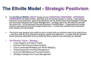 The Eltville Model - Strategic Positivism
6. The ELTVILLE MODEL VIOLET lenses are for STRATEGIC POSITIVISM – STRATEGIC
POSITIVISTS are deterministic, optimistic and somewhat Utopian in nature – they believe
that their future outcomes, goals and objectives can be determined using Strategic Foresight
and the future designed via Future Management – strategy planning, and delivery through
the action link – to be delivered through Business Transformation – organisational change,
process improvement and technology refreshment – so that their desired future becomes
both realistic and achievable.
• The future may develop and unfold so as to comply with our positive vision of an ideal future
– and thus fulfil all of our desired outcomes, goals and objectives – in order that the planned
future becomes attainable and our preferred future options may ultimately be realised.
• The Planned Future – Strategy: -
– Linear Systems and Game Theory
– Scenario Planning and Impact Analysis
– Future Landscape Modelling and Terrain Mapping
– Threat Assessment and Risk Management
– Economic Modelling and Financial Analysis
– Strategic Foresight and Future Management
 