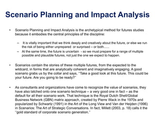 Scenario Planning and Impact Analysis
• Scenario Planning and Impact Analysis is the archetypical method for futures studies
because it embodies the central principles of the discipline:
– It is vitally important that we think deeply and creatively about the future, or else we run
the risk of being either unprepared or surprised – or both......
– At the same time, the future is uncertain - so we must prepare for a range of multiple
possible and plausible futures, not just the one we expect to happen.
• Scenarios contain the stories of these multiple futures, from the expected to the
wildcard, in forms that are analytically coherent and imaginatively engaging. A good
scenario grabs us by the collar and says, ‘‘Take a good look at this future. This could be
your future. Are you going to be ready?’’
• As consultants and organizations have come to recognize the value of scenarios, they
have also latched onto one scenario technique – a very good one in fact – as the
default for all their scenario work. That technique is the Royal Dutch Shell/Global
Business Network (GBN) matrix approach, created by Pierre Wack in the 1970s and
popularized by Schwartz (1991) in the Art of the Long View and Van der Heijden (1996)
in Scenarios: The Art of Strategic Conversations. In fact, Millett (2003, p. 18) calls it the
‘‘gold standard of corporate scenario generation.’’
 