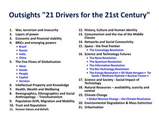 Outsights "21 Drivers for the 21st Century"
1. War, terrorism and insecurity
2. Layers of power
3. Economic and financial stability
4. BRICs and emerging powers
• Brazil
• Russia
• India
• China
5. The Five Flows of Globalisation
• Ideas
• Goods
• People
• Capital
• Services
6. Intellectual Property and Knowledge
7. Health, Wealth and Wellbeing
8. Demographics, Ethnographics and Social
Anthropology - Transhumanism
9. Population Drift, Migration and Mobility
10. Trust and Reputation
11. Human Values and Beliefs
12. History, Culture and Human Identity
13. Consumerism and the rise of the Middle
Classes
14. Networks and Social Connectivity
15. Space - the final frontier
• The Cosmology Revolution
16. Science and Technology Futures
• The Nano Revolution
• The Quantum Revolution
• The Information Revolution
• The Bio-Technology Revolution
• The Energy Revolution • Oil Shale Kerogen • Tar
Sands • Methane Hydrate • Nuclear Fusion •
17. Science and Society - Social Impact of
Technology
18. Natural Resources – availability, scarcity and
control
19. Climate Change
• Global Massive Change – the Climate Revolution
20. Environmental Degradation & Mass Extinction
21. Urbanisation
 