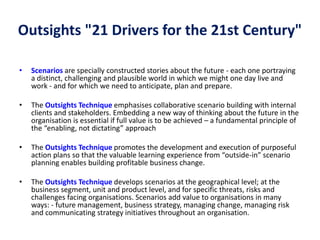 Outsights "21 Drivers for the 21st Century"
• Scenarios are specially constructed stories about the future - each one portraying
a distinct, challenging and plausible world in which we might one day live and
work - and for which we need to anticipate, plan and prepare.
• The Outsights Technique emphasises collaborative scenario building with internal
clients and stakeholders. Embedding a new way of thinking about the future in the
organisation is essential if full value is to be achieved – a fundamental principle of
the “enabling, not dictating” approach
• The Outsights Technique promotes the development and execution of purposeful
action plans so that the valuable learning experience from “outside-in” scenario
planning enables building profitable business change.
• The Outsights Technique develops scenarios at the geographical level; at the
business segment, unit and product level, and for specific threats, risks and
challenges facing organisations. Scenarios add value to organisations in many
ways: - future management, business strategy, managing change, managing risk
and communicating strategy initiatives throughout an organisation.
 