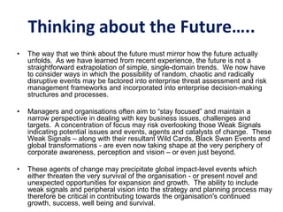 Thinking about the Future…..
• The way that we think about the future must mirror how the future actually
unfolds. As we have learned from recent experience, the future is not a
straightforward extrapolation of simple, single-domain trends. We now have
to consider ways in which the possibility of random, chaotic and radically
disruptive events may be factored into enterprise threat assessment and risk
management frameworks and incorporated into enterprise decision-making
structures and processes.
• Managers and organisations often aim to “stay focused” and maintain a
narrow perspective in dealing with key business issues, challenges and
targets. A concentration of focus may risk overlooking those Weak Signals
indicating potential issues and events, agents and catalysts of change. These
Weak Signals – along with their resultant Wild Cards, Black Swan Events and
global transformations - are even now taking shape at the very periphery of
corporate awareness, perception and vision – or even just beyond.
• These agents of change may precipitate global impact-level events which
either threaten the very survival of the organisation - or present novel and
unexpected opportunities for expansion and growth. The ability to include
weak signals and peripheral vision into the strategy and planning process may
therefore be critical in contributing towards the organisation's continued
growth, success, well being and survival.
 