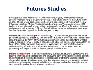 Futures Studies
• Precognition and Prediction – Contemplative, mystic, meditative and even
psychic methods for pre-cognitive viewing of the future and how the future might
unfold. These future scanning activities have been recorded throughout history
(Flavius Josephus, Michel Nostradamus, Leonardo da Vinci, Jules Verne, H.G.
Wells) and are also well known within certain cultures (Central American Indians)
and government agencies (US and Soviet Military) – some techniques may also
involve the use of hypnotic or hallucinogenic states.
• Futures Studies, Foresight, or Futurology – is the science, practice and art of
postulating possible, probable, and preferable futures. Futures studies (colloquially
called "Futures" by many of the field's practitioners) seeks to understand what is
likely to continue, what is likely to change, and what is a novel, emerging pattern or
trend. Part of the discipline thus seeks a systematic and extrapolation-based
understanding of both past and present events - in order to determine the
probability and impact of future events, patterns and trends.
• Future Management– is an interdisciplinary curriculum, studying yesterday's and
today's changes, and aggregating and analyzing both lay and professional content
and strategies, beliefs and opinions, forecasts and predictions with respect to
shaping tomorrow. It includes analysing the sources, agents and causes, patterns
and trends of both change and stability in an attempt to develop foresight and to
map possible, probable and alternative futures.
 