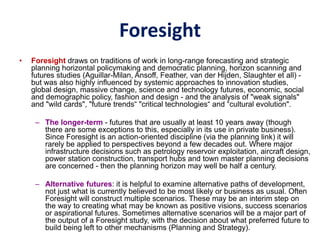 Foresight
• Foresight draws on traditions of work in long-range forecasting and strategic
planning horizontal policymaking and democratic planning, horizon scanning and
futures studies (Aguillar-Milan, Ansoff, Feather, van der Hijden, Slaughter et all) -
but was also highly influenced by systemic approaches to innovation studies,
global design, massive change, science and technology futures, economic, social
and demographic policy, fashion and design - and the analysis of "weak signals"
and "wild cards", "future trends“ "critical technologies“ and “cultural evolution".
– The longer-term - futures that are usually at least 10 years away (though
there are some exceptions to this, especially in its use in private business).
Since Foresight is an action-oriented discipline (via the planning link) it will
rarely be applied to perspectives beyond a few decades out. Where major
infrastructure decisions such as petrology reservoir exploitation, aircraft design,
power station construction, transport hubs and town master planning decisions
are concerned - then the planning horizon may well be half a century.
– Alternative futures: it is helpful to examine alternative paths of development,
not just what is currently believed to be most likely or business as usual. Often
Foresight will construct multiple scenarios. These may be an interim step on
the way to creating what may be known as positive visions, success scenarios
or aspirational futures. Sometimes alternative scenarios will be a major part of
the output of a Foresight study, with the decision about what preferred future to
build being left to other mechanisms (Planning and Strategy).
 
