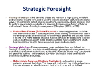 Strategic Foresight
• Strategic Foresight is the ability to create and maintain a high-quality, coherent
and functional forward view, and to use the insights arising in useful organisational
ways. For example to detect adverse conditions, guide policy, shape strategy, and
to explore new markets, products and services. It represents a fusion of futures
methods with those of strategic management (Slaughter (1999), p.287).
– Probabilistic Futures (Rational Futurism) – assessing possible, probable
and alternative futures – selecting those futures offering conditions that best fit
our strategic goals and objectives for achieving a preferred and desired future.
Filtering for a more detailed analysis may be achieved by discounting isolated
outliers and focusing upon those closely clustered future descriptions which
best support our desired future outcomes, goals and objectives.
• Strategy Visioning – Future outcomes, goals and objectives are defined via
Strategic Foresight and are determined by design, planning and management - so
that the future becomes realistic and achievable. Possible futures may comply with
our preferred options - and therefore our vision of an ideal future and desired
outcomes could thus be fulfilled.
– Deterministic Futurism (Strategic Positivism) – articulating a single,
preferred vision of the future. The future will conform to our preferred options -
thus our vision of an ideal future and desired outcomes will be fulfilled.
 