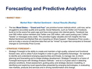 Forecasting and Predictive Analytics
• MARKET RISK •
Market Risk = Market Sentiment – Actual Results (Reality)
• The two Mood States – “Greed and Fear” are primitive human instincts which, until now, we've
struggled to accurately qualify and quantify. Social Networks, such as Twitter and Facebook,
burst on to the scene five years ago and have since grown into internet giants. Facebook has
over 900 million active members and Twitter over 250 million, with users posting over 2 billion
"tweets“ or messages every week. This provides hugely valuable and rich insights into how
Market Sentiment and Market Risk are impacting on Share Support / Resistance Price Levels –
and so is also a source of real-time data that can be “mined” by super-fast computers to forecast
changes to Commodity Price Curves
• STRATEGIC FORESIGHT •
• Strategic Foresight is the ability to create and maintain a high-quality, coherent and functional
forward view, and to utilise Future Insights in order to gain Competitive Advantage - for example
to identify and understand emerging opportunities and threats, to manage risk, to inform
planning and forecasting and to shape strategy development. Strategic Foresight is a fusion of
Foresight techniques with Strategy Analysis methods – and so is of great value in detecting
adverse conditions, threat assessment, guiding policy and strategic decision-modelling, in
identifying and exploring novel opportunities presented by emerging technologies, in evaluating
new markets, products and services and in driving transformation and change.
 