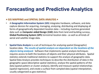 Forecasting and Predictive Analytics
• GIS MAPPING and SPATIAL DATA ANALYSIS •
• A Geographic Information System (GIS) integrates hardware, software, and data
capture devices for acquiring, managing, analysing, distributing and displaying all
forms of geographically dependant location data – including machine generated
data such as Computer-aided Design (CAD) data from land and building surveys,
Global Positioning System (GPS) terrestrial location data - as well as all kinds of
aerial and satellite image data.
• Spatial Data Analysis is a set of techniques for analysing spatial (Geographic)
location data. The results of spatial analysis are dependent on the locations of the
objects being analysed. Software that implements spatial analysis techniques
requires access to both the locations of objects and their physical attributes. Spatial
statistics extends traditional statistics to support the analysis of geographic data.
Spatial Data Analysis provides techniques to describe the distribution of data in the
geographic space (descriptive spatial statistics), analyse the spatial patterns of the
data (spatial pattern or cluster analysis), identify and measure spatial relationships
(spatial regression), and create a surface from sampled data (spatial interpolation,
usually categorized as geo-statistics).
 