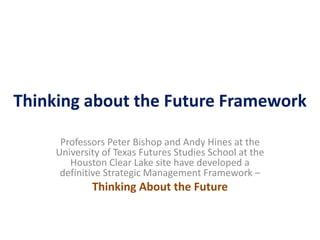 Thinking about the Future Framework
Professors Peter Bishop and Andy Hines at the
University of Texas Futures Studies School at the
Houston Clear Lake site have developed a
definitive Strategic Management Framework –
Thinking About the Future
 
