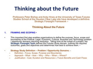Thinking about the Future
Professors Peter Bishop and Andy Hines at the University of Texas Futures
Studies School at the Houston Clear Lake site have developed a definitive
Strategic Foresight Framework –
Thinking About the Future
1. FRAMING AND SCOPING •
• This important first step enables organizations to define the purpose. focus, scope and
boundaries of the Political, Legal, Economic, Cultural, Business and Technology problem
/ opportunity domains requiring resolution. Taking time at the outset of a project, the
Strategic Foresight Team defines the Futures Study domain, outlines the required
outcomes, goals and objectives and determines how best to achieve them. •
• Strategy Study Definition – Problem / Opportunity Domains: -
– Definition - Focus, Scope, Purpose and Boundaries
– Approach - What – How – Why – Who – When – Where?
– Justification - Cost, Duration and Resources v. Future Benefits and Cash Flows
 