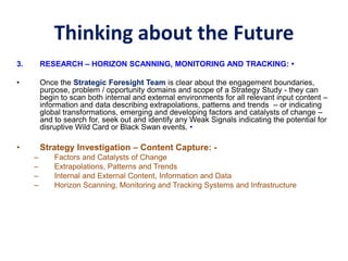 Thinking about the Future
3. RESEARCH – HORIZON SCANNING, MONITORING AND TRACKING: •
• Once the Strategic Foresight Team is clear about the engagement boundaries,
purpose, problem / opportunity domains and scope of a Strategy Study - they can
begin to scan both internal and external environments for all relevant input content –
information and data describing extrapolations, patterns and trends – or indicating
global transformations, emerging and developing factors and catalysts of change –
and to search for, seek out and identify any Weak Signals indicating the potential for
disruptive Wild Card or Black Swan events. •
• Strategy Investigation – Content Capture: -
– Factors and Catalysts of Change
– Extrapolations, Patterns and Trends
– Internal and External Content, Information and Data
– Horizon Scanning, Monitoring and Tracking Systems and Infrastructure
 