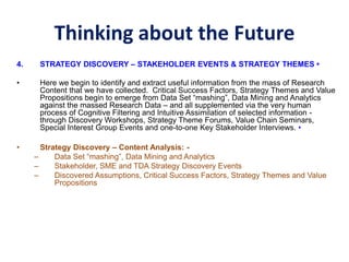 Thinking about the Future
4. STRATEGY DISCOVERY – STAKEHOLDER EVENTS & STRATEGY THEMES •
• Here we begin to identify and extract useful information from the mass of Research
Content that we have collected. Critical Success Factors, Strategy Themes and Value
Propositions begin to emerge from Data Set “mashing”, Data Mining and Analytics
against the massed Research Data – and all supplemented via the very human
process of Cognitive Filtering and Intuitive Assimilation of selected information -
through Discovery Workshops, Strategy Theme Forums, Value Chain Seminars,
Special Interest Group Events and one-to-one Key Stakeholder Interviews. •
• Strategy Discovery – Content Analysis: -
– Data Set “mashing”, Data Mining and Analytics
– Stakeholder, SME and TDA Strategy Discovery Events
– Discovered Assumptions, Critical Success Factors, Strategy Themes and Value
Propositions
 