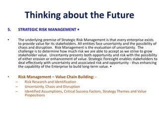 Thinking about the Future
5. STRATEGIC RISK MANAGEMENT •
• The underlying premise of Strategic Risk Management is that every enterprise exists
to provide value for its stakeholders. All entities face uncertainty and the possibility of
chaos and disruption. Risk Management is the evaluation of uncertainty. The
challenge is to determine how much risk we are able to accept as we strive to grow
stakeholder value. Uncertainty presents both opportunity and risk with the possibility
of either erosion or enhancement of value. Strategic Foresight enables stakeholders to
deal effectively with uncertainty and associated risk and opportunity - thus enhancing
the capability of the Enterprise to build long-term value. •
• Risk Management – Value Chain Building: -
– Risk Research and Identification
– Uncertainty, Chaos and Disruption
– Identified Assumptions, Critical Success Factors, Strategy Themes and Value
Propositions
 