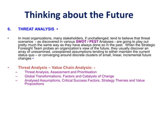 Thinking about the Future
6. THREAT ANALYSIS •
• In most organizations, many stakeholders, if unchallenged, tend to believe that threat
scenarios - as discovered in various SWOT / PEST Analyses - are going to play out
pretty much the same way as they have always done so in the past. When the Strategic
Foresight Team probes an organization’s view of the future, they usually discover an
array of unexamined, unexplained assumptions tending to either maintain the current
status quo – or converging around discrete clusters of small, linear, incremental future
changes •
• Threat Analysis – Value Chain Analysis: -
– Threat Analysis, Assessment and Prioritisation
– Global Transformations, Factors and Catalysts of Change
– Analysed Assumptions, Critical Success Factors, Strategy Themes and Value
Propositions
 