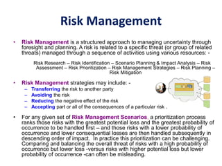 Risk Management
• Risk Management is a structured approach to managing uncertainty through
foresight and planning. A risk is related to a specific threat (or group of related
threats) managed through a sequence of activities using various resources: -
Risk Research – Risk Identification – Scenario Planning & Impact Analysis – Risk
Assessment – Risk Prioritization – Risk Management Strategies – Risk Planning –
Risk Mitigation
• Risk Management strategies may include: -
– Transferring the risk to another party
– Avoiding the risk
– Reducing the negative effect of the risk
– Accepting part or all of the consequences of a particular risk .
• For any given set of Risk Management Scenarios, a prioritization process
ranks those risks with the greatest potential loss and the greatest probability of
occurrence to be handled first – and those risks with a lower probability of
occurrence and lower consequential losses are then handled subsequently in
descending order of impact. In practice this prioritization can be challenging.
Comparing and balancing the overall threat of risks with a high probability of
occurrence but lower loss -versus risks with higher potential loss but lower
probability of occurrence -can often be misleading.
 