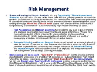 Risk Management
• Scenario Panning and Impact Analysis: - In any Opportunity / Threat Assessment
Scenario, a prioritization process ranks those risks with the greatest potential loss and the
greatest probability of occurring to be handled first - subsequent risks with lower probability
of occurrence and lower consequential losses are then handled in descending order. As a
foresight concept, Wild Card or Black Swan events refer to those events which have a
low probability of occurrence - but an inordinately high impact when they do occur.
– Risk Assessment and Horizon Scanning have become key tools in policy making
and strategic planning for many governments and global enterprises. We are now
moving into a period of time impacted by unprecedented and accelerating
transformation by rapidly evolving catalysts and agents of change in a world of
increasingly uncertain, complex and interwoven global events.
– Scenario Planning and Impact Analysis have served us well as a strategic planning
tools for the last 15 years or so - but there are also limitations to this technique in this
period of unprecedented complexity and change. In support of Scenario Planning
and Impact Analysis new approaches have to be explored and integrated into our
risk management and strategic planning processes.
• Back-casting and Back-sight: - “Wild Card” or “Black Swan” events are ultra-extreme
manifestations with a very low probability of, occurrence - but an inordinately high impact
when they do occur. In any post-apocalyptic “Black Swan Event” Scenario Analysis,
we can use Causal Layer Analysis (CLA) techniques in order to analyse and review our
Risk Management Strategies – with a view to identifying those Weak Signals which may
have predicated subsequent appearances of unexpected Wild Card or Black Swan events.
 
