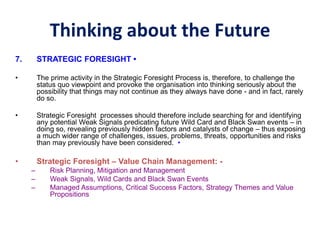 Thinking about the Future
7. STRATEGIC FORESIGHT •
• The prime activity in the Strategic Foresight Process is, therefore, to challenge the
status quo viewpoint and provoke the organisation into thinking seriously about the
possibility that things may not continue as they always have done - and in fact, rarely
do so.
• Strategic Foresight processes should therefore include searching for and identifying
any potential Weak Signals predicating future Wild Card and Black Swan events – in
doing so, revealing previously hidden factors and catalysts of change – thus exposing
a much wider range of challenges, issues, problems, threats, opportunities and risks
than may previously have been considered. •
• Strategic Foresight – Value Chain Management: -
– Risk Planning, Mitigation and Management
– Weak Signals, Wild Cards and Black Swan Events
– Managed Assumptions, Critical Success Factors, Strategy Themes and Value
Propositions
 