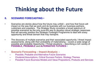 Thinking about the Future
8. SCENARIO FORECASTING •
• Scenarios are stories about how the future may unfold – and how that future will
impact on the way that we work and do business with our business partners,
customers and suppliers. The Strategy Study considers a broad spectrum of
possible scenarios as the only sure-fire way to develop robust strategic responses
that will securely position the Strategic Foresight Programme to deal with every
opportunity and threat domain that may transpire.
• The discovery of multiple scenarios and their associated opportunity / threat impact
assessments, along with their probability of materialising – covers a wide range of
possible and probable Opportunity / Threat situations – describing a rich variety of
POSSIBLE, PROBABLE and ALTERNATIVE FUTURES •
• Scenario Forecasting – Impact Analysis: -
– Possible, Probable and Alternative Future Scenarios
– Clustered Assumptions, Critical Success Factors, Strategy Themes
– Possible Future Business Models and Value Propositions, Products and Services
 