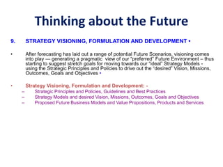 Thinking about the Future
9. STRATEGY VISIONING, FORMULATION AND DEVELOPMENT •
• After forecasting has laid out a range of potential Future Scenarios, visioning comes
into play — generating a pragmatic view of our “preferred” Future Environment – thus
starting to suggest stretch goals for moving towards our “ideal” Strategy Models -
using the Strategic Principles and Policies to drive out the “desired” Vision, Missions,
Outcomes, Goals and Objectives •
• Strategy Visioning, Formulation and Development: -
– Strategic Principles and Policies, Guidelines and Best Practices
– Strategy Models and desired Vision, Missions, Outcomes, Goals and Objectives
– Proposed Future Business Models and Value Propositions, Products and Services
 