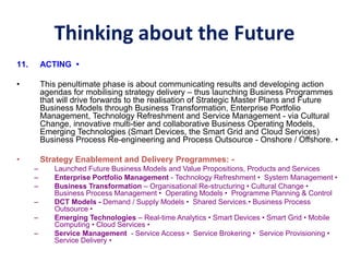 Thinking about the Future
11. ACTING •
• This penultimate phase is about communicating results and developing action
agendas for mobilising strategy delivery – thus launching Business Programmes
that will drive forwards to the realisation of Strategic Master Plans and Future
Business Models through Business Transformation, Enterprise Portfolio
Management, Technology Refreshment and Service Management - via Cultural
Change, innovative multi-tier and collaborative Business Operating Models,
Emerging Technologies (Smart Devices, the Smart Grid and Cloud Services)
Business Process Re-engineering and Process Outsource - Onshore / Offshore. •
• Strategy Enablement and Delivery Programmes: -
– Launched Future Business Models and Value Propositions, Products and Services
– Enterprise Portfolio Management - Technology Refreshment • System Management •
– Business Transformation – Organisational Re-structuring • Cultural Change •
Business Process Management • Operating Models • Programme Planning & Control
– DCT Models - Demand / Supply Models • Shared Services.• Business Process
Outsource •
– Emerging Technologies – Real-time Analytics • Smart Devices • Smart Grid • Mobile
Computing • Cloud Services •
– Service Management - Service Access • Service Brokering • Service Provisioning •
Service Delivery •
 