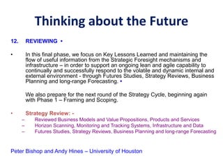 Thinking about the Future
12. REVIEWING •
• In this final phase, we focus on Key Lessons Learned and maintaining the
flow of useful information from the Strategic Foresight mechanisms and
infrastructure – in order to support an ongoing lean and agile capability to
continually and successfully respond to the volatile and dynamic internal and
external environment - through Futures Studies, Strategy Reviews, Business
Planning and long-range Forecasting. •
We also prepare for the next round of the Strategy Cycle, beginning again
with Phase 1 – Framing and Scoping.
• Strategy Review: -
– Reviewed Business Models and Value Propositions, Products and Services
– Horizon Scanning, Monitoring and Tracking Systems, Infrastructure and Data
– Futures Studies, Strategy Reviews, Business Planning and long-range Forecasting
Peter Bishop and Andy Hines – University of Houston
 