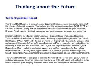 Thinking about the Future
13.The Crystal Ball Report
The Crystal Ball Report is a comprehensive document that aggregates the results from all of
the phases of strategic analysis. The findings from the technical analysis of SWAT, PEST and
5 Forces elements – along with an assessment of Business and Technical (non-functional)
Drivers / Requirements – taking into account your desired outcomes, goals and objectives.
Recommendations for Strategy Implementation – Organisational Change and Business
Transformation – is contained in the Strategic Roadmap are grouped together in The Crystal
Ball Report. SWAT, PEST and 5 Forces elements are highlighted. Stakeholder Groups, roles
and responsibilities are defined, a Strategy Programme Plan is generated and an Architecture
Roadmap is produced and elaborated. The Crystal Ball Report includes a detailed System
Dependency Map – outlining application system and platform candidates for Technology
Refreshment – COTS integration, Application Consolidation, Application Re-hosting in the
Cloud – or complete Application Renovation and Renewal based on new Enterprise Platforms.
The Crystal Ball Report is designed to become the “shared vision” reference point, where all
stakeholders can see how their needs and functions are both addressed and add value to the
overall corporate plan, keeping everyone “in the boat, and rowing in the same direction.”
 