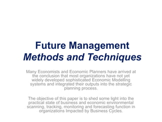 Future Management
Methods and Techniques
Many Economists and Economic Planners have arrived at
the conclusion that most organizations have not yet
widely developed sophisticated Economic Modelling
systems and integrated their outputs into the strategic
planning process.
The objective of this paper is to shed some light into the
practical state of business and economic environmental
scanning, tracking, monitoring and forecasting function in
organizations Impacted by Business Cycles.
 