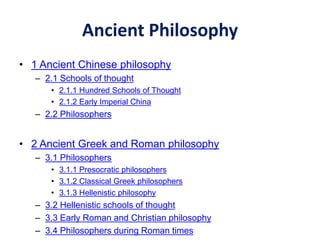 Ancient Philosophy
• 1 Ancient Chinese philosophy
– 2.1 Schools of thought
• 2.1.1 Hundred Schools of Thought
• 2.1.2 Early Imperial China
– 2.2 Philosophers
• 2 Ancient Greek and Roman philosophy
– 3.1 Philosophers
• 3.1.1 Presocratic philosophers
• 3.1.2 Classical Greek philosophers
• 3.1.3 Hellenistic philosophy
– 3.2 Hellenistic schools of thought
– 3.3 Early Roman and Christian philosophy
– 3.4 Philosophers during Roman times
 