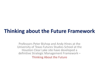 Thinking about the Future Framework
Professors Peter Bishop and Andy Hines at the
University of Texas Futures Studies School at the
Houston Clear Lake site have developed a
definitive Strategic Management Framework –
Thinking About the Future
 